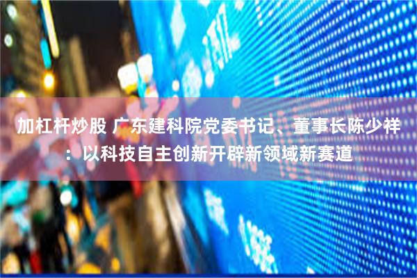 加杠杆炒股 广东建科院党委书记、董事长陈少祥：以科技自主创新开辟新领域新赛道