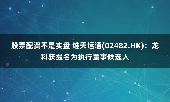股票配资不是实盘 维天运通(02482.HK)：龙科获提名为执行董事候选人