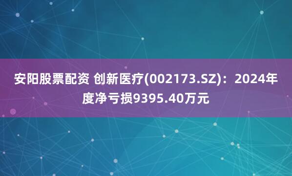 安阳股票配资 创新医疗(002173.SZ)：2024年度净亏损9395.40万元
