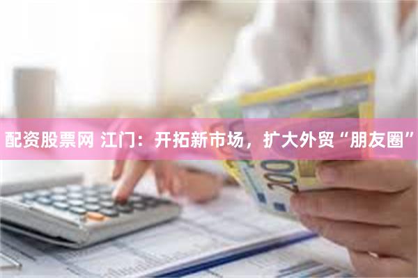 配资股票网 江门：开拓新市场，扩大外贸“朋友圈”