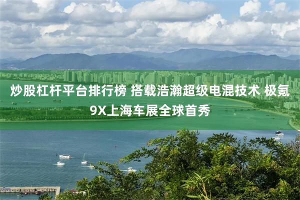 炒股杠杆平台排行榜 搭载浩瀚超级电混技术 极氪9X上海车展全球首秀