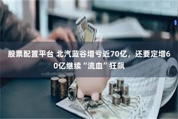 股票配置平台 北汽蓝谷增亏近70亿，还要定增60亿继续“流血”狂飙