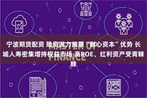 宁波期货配资 险资发力施展“耐心资本”优势 长城人寿密集增持权益市场 高ROE、红利资产受青睐