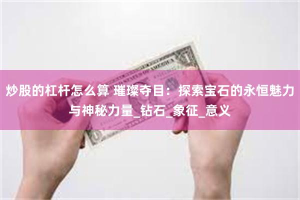 炒股的杠杆怎么算 璀璨夺目：探索宝石的永恒魅力与神秘力量_钻石_象征_意义