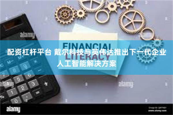 配资杠杆平台 戴尔科技与英伟达推出下一代企业人工智能解决方案
