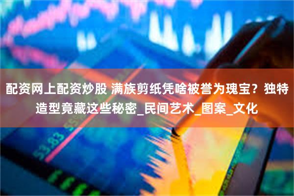 配资网上配资炒股 满族剪纸凭啥被誉为瑰宝？独特造型竟藏这些秘
