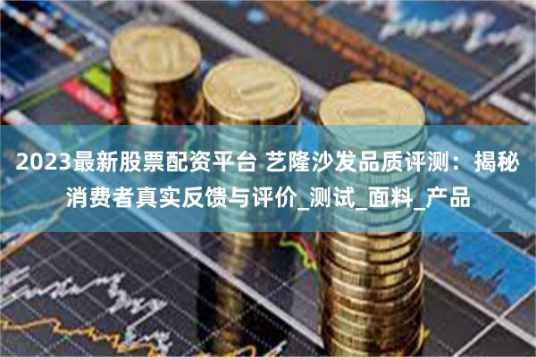 2023最新股票配资平台 艺隆沙发品质评测：揭秘消费者真实反馈与评价_测试_面料_产品