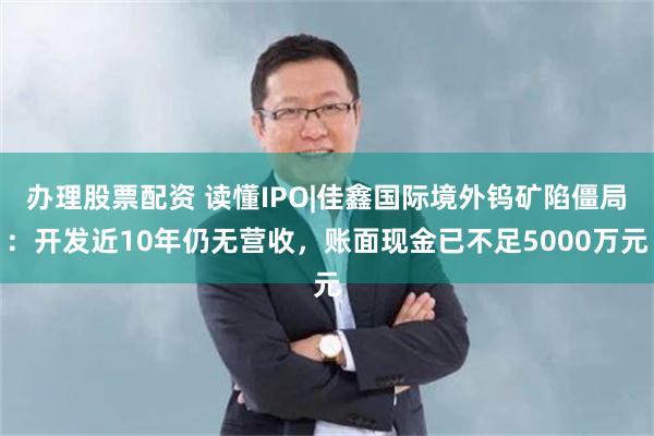 办理股票配资 读懂IPO|佳鑫国际境外钨矿陷僵局：开发近10年仍无营收，账面现金已不足5000万元