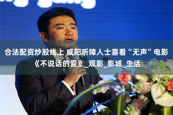 合法配资炒股线上 咸阳听障人士喜看“无声”电影《不说话的爱》_观影_影城_生活