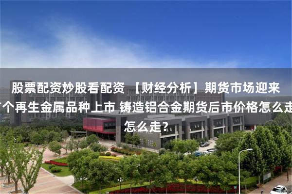 股票配资炒股看配资 【财经分析】期货市场迎来首个再生金属品种上市 铸造铝合金期货后市价格怎么走？