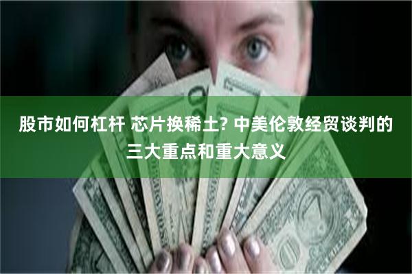 股市如何杠杆 芯片换稀土? 中美伦敦经贸谈判的三大重点和重大意义