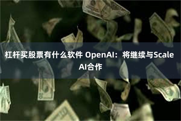 杠杆买股票有什么软件 OpenAI：将继续与Scale AI合作