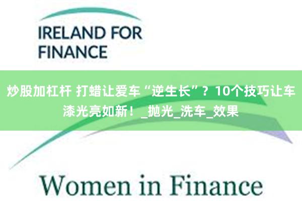炒股加杠杆 打蜡让爱车“逆生长”？10个技巧让车漆光亮如新！