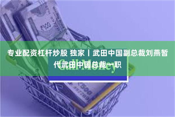 专业配资杠杆炒股 独家丨武田中国副总裁刘燕暂代武田中国总裁一职