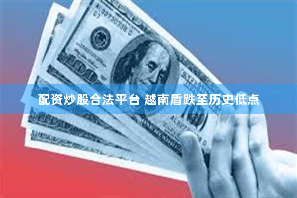配资炒股合法平台 越南盾跌至历史低点