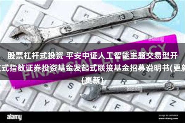 股票杠杆式投资 平安中证人工智能主题交易型开放式指数证券投资基金发起式联接基金招募说明书(更新)