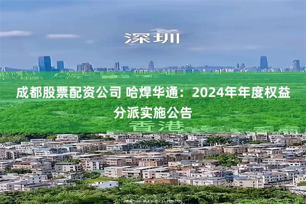 成都股票配资公司 哈焊华通：2024年年度权益分派实施公告