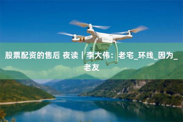 股票配资的售后 夜读｜李大伟：老宅_环线_因为_老友