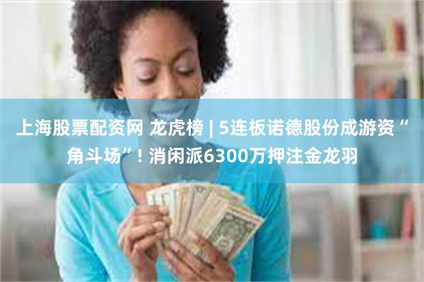上海股票配资网 龙虎榜 | 5连板诺德股份成游资“角斗场”! 消闲派6300万押注金龙羽