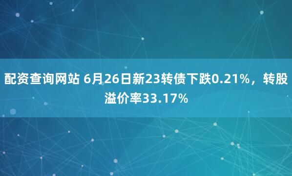 配资查询网站 6月26日新23转债下跌0.21%，转股溢价率33.17%