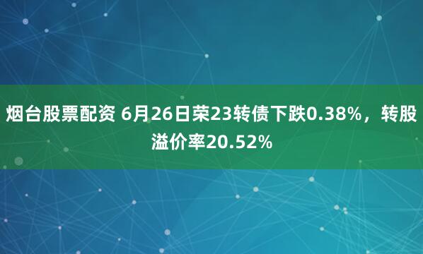 烟台股票配资 6月26日荣23转债下跌0.38%，转股溢价率20.52%