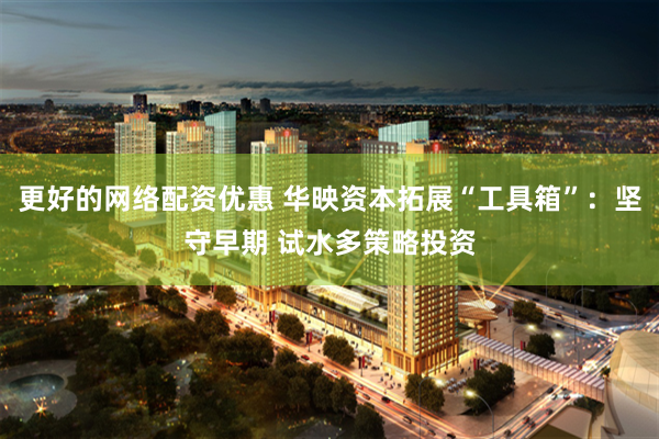更好的网络配资优惠 华映资本拓展“工具箱”：坚守早期 试水多策略投资