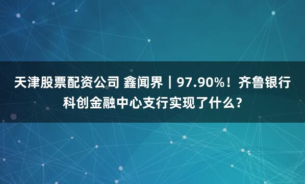 天津股票配资公司 鑫闻界｜97.90%！齐鲁银行科创金融中心支行实现了什么？