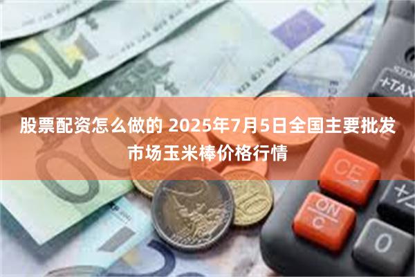 股票配资怎么做的 2025年7月5日全国主要批发市场玉米棒价格行情