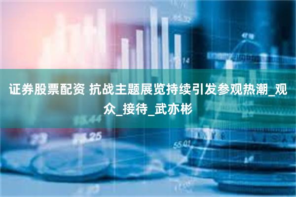 证券股票配资 抗战主题展览持续引发参观热潮_观众_接待_武亦