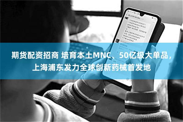 期货配资招商 培育本土MNC、50亿级大单品，上海浦东发力全球创新药械首发地