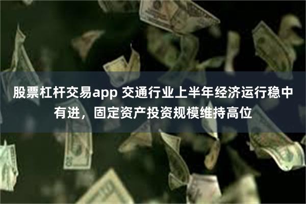 股票杠杆交易app 交通行业上半年经济运行稳中有进，固定资产投资规模维持高位