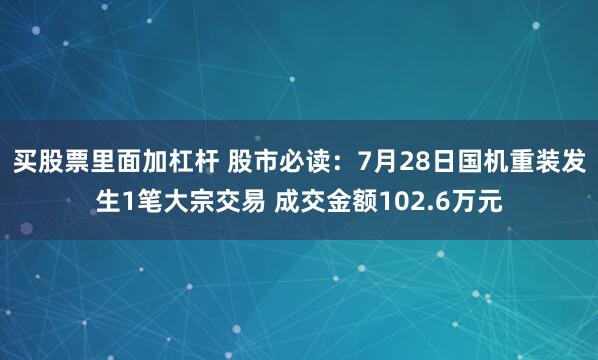 买股票里面加杠杆 股市必读：7月28日国机重装发生1笔大宗交