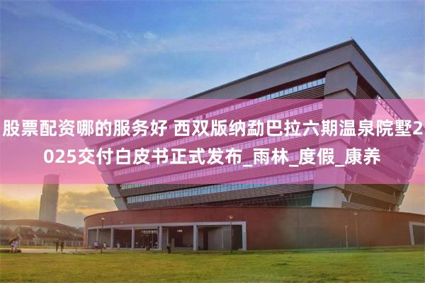 股票配资哪的服务好 西双版纳勐巴拉六期温泉院墅2025交付白皮书正式发布_雨林_度假_康养