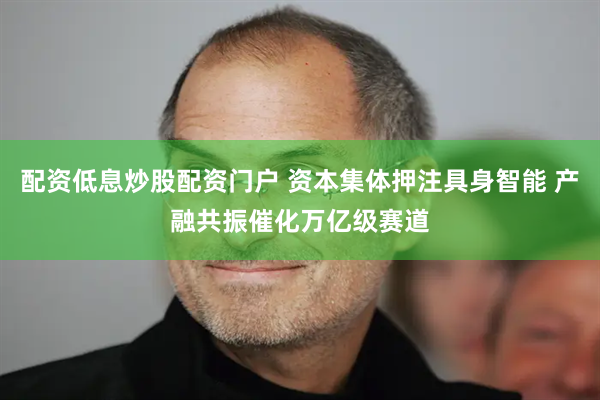 配资低息炒股配资门户 资本集体押注具身智能 产融共振催化万亿级赛道