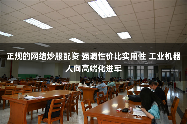 正规的网络炒股配资 强调性价比实用性 工业机器人向高端化进军