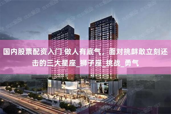 国内股票配资入门 做人有底气，面对挑衅敢立刻还击的三大星座_狮子座_挑战_勇气