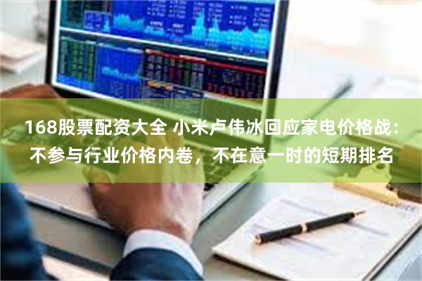 168股票配资大全 小米卢伟冰回应家电价格战：不参与行业价格内卷，不在意一时的短期排名
