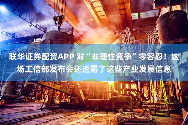 联华证券配资APP 对“非理性竞争”零容忍！这场工信部发布会还透露了这些产业发展信息