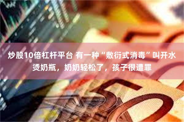 炒股10倍杠杆平台 有一种“敷衍式消毒”叫开水烫奶瓶，奶奶轻松了，孩子很遭罪