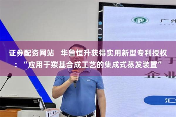 证券配资网站   华鲁恒升获得实用新型专利授权：“应用于羰基合成工艺的集成式蒸发装置”