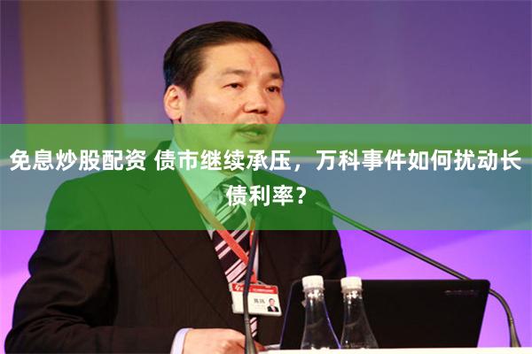 免息炒股配资 债市继续承压,万科事件如何扰动长债利率?