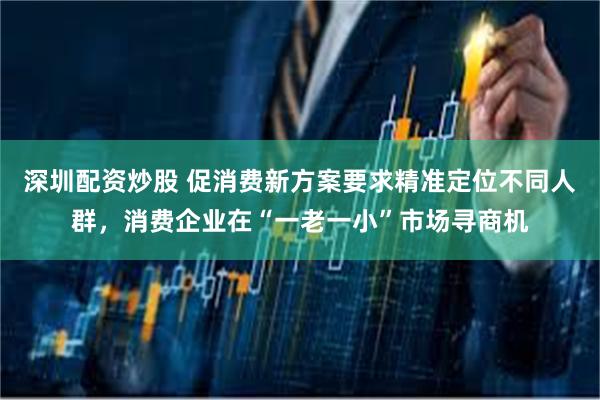 深圳配资炒股 促消费新方案要求精准定位不同人群,消费企业在“一老一小”市场寻商机
