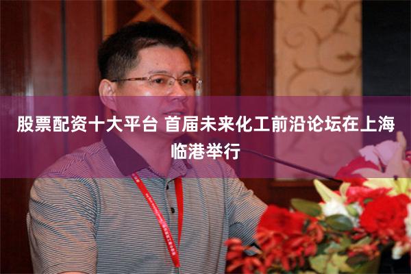 股票配资十大平台 首届未来化工前沿论坛在上海临港举行